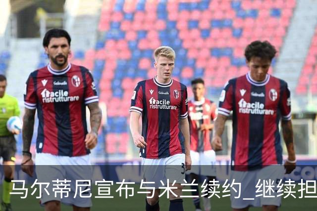 马尔蒂尼宣布与米兰续约 继续担任俱乐部技术总监